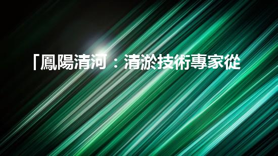 「鳳陽清河：清淤技術專家從河道清理起，還原美麗水域」
